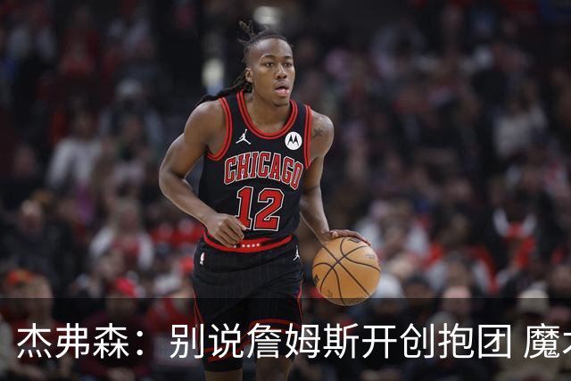 杰弗森：别说詹姆斯开创抱团 魔术当年差点集齐邓肯+希尔+麦迪